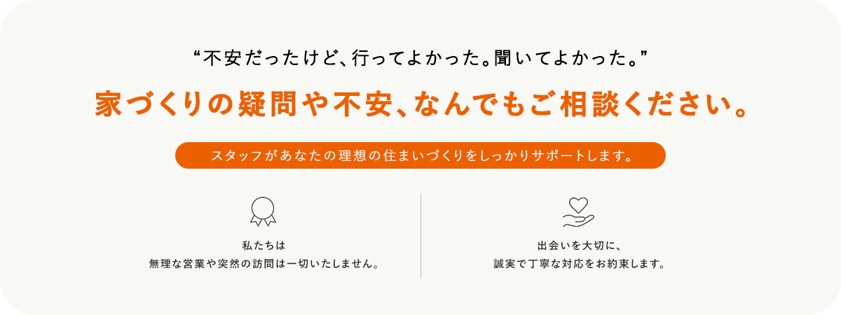 不安だったけど、行ってよかった。聞いてよかった。家づくりの疑問や不安、なんでもご相談ください。スタッフがあなたの理想の住まいづくりをしっかりサポートします。